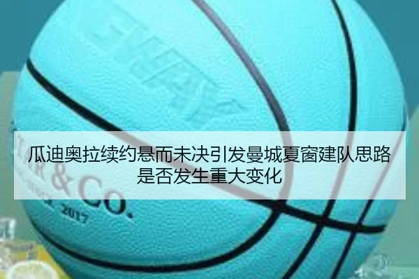 瓜迪奥拉续约悬而未决引发曼城夏窗建队思路是否发生重大变化